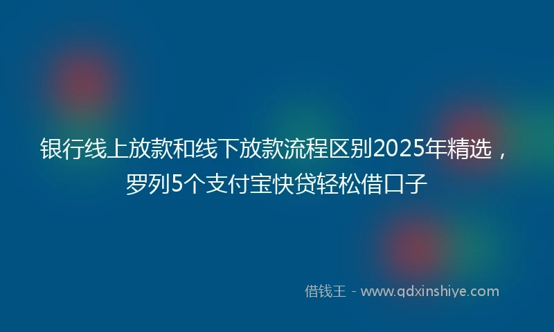 银行线上放款和线下放款流程区别2025年精选，罗列5个支付宝快贷轻松借口子