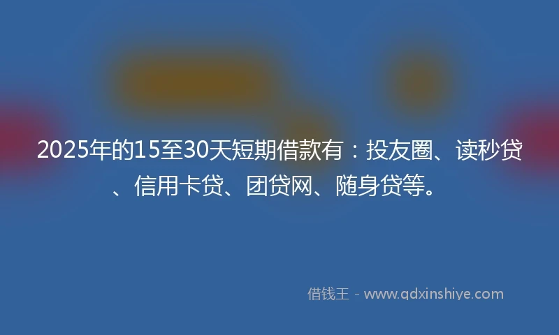 2025年的15至30天短期借款有：投友圈、读秒贷、信用卡贷、团贷网、随身贷等。