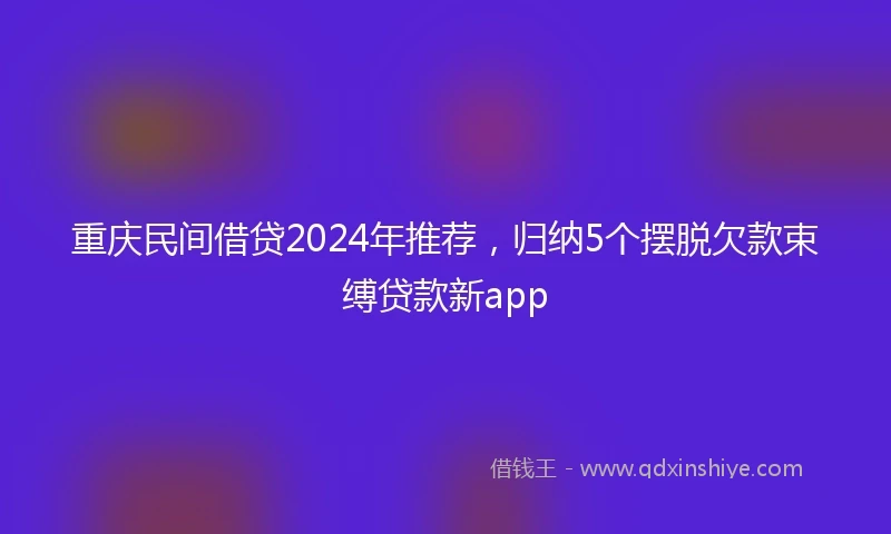 重庆民间借贷2024年推荐，归纳5个摆脱欠款束缚贷款新app