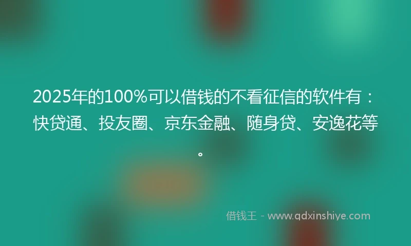 2025年的100%可以借钱的不看征信的软件有：快贷通、投友圈、京东金融、随身贷、安逸花等。
