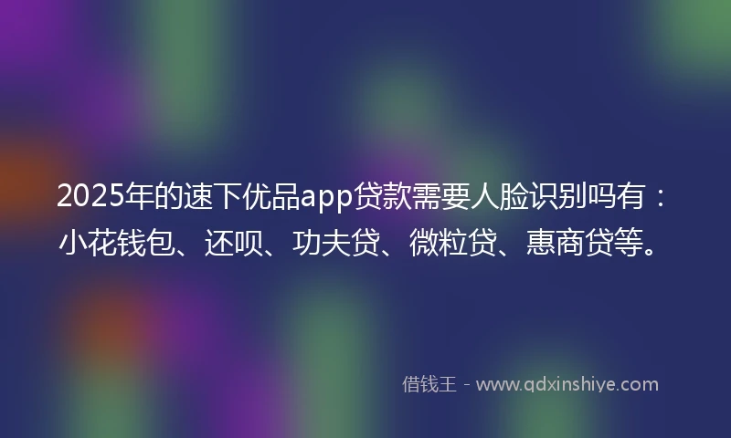 2025年的速下优品app贷款需要人脸识别吗有：小花钱包、还呗、功夫贷、微粒贷、惠商贷等。
