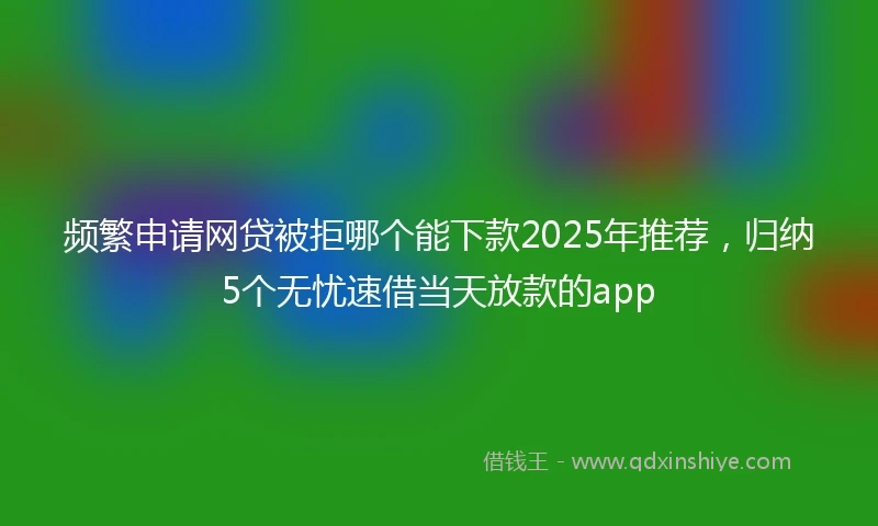 频繁申请网贷被拒哪个能下款2025年推荐，归纳5个无忧速借当天放款的app