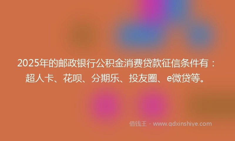 2025年的邮政银行公积金消费贷款征信条件有：超人卡、花呗、分期乐、投友圈、e微贷等。
