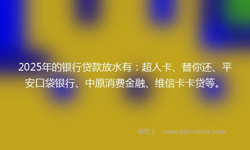 2025年的银行贷款放水有：超人卡、替你还、平安口袋银行、中原消费金融、维信卡卡贷等。