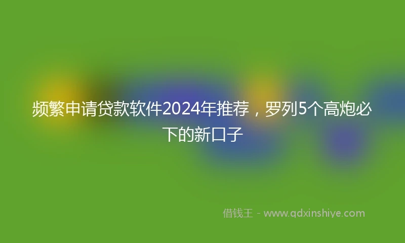 频繁申请贷款软件2024年推荐，罗列5个高炮必下的新口子