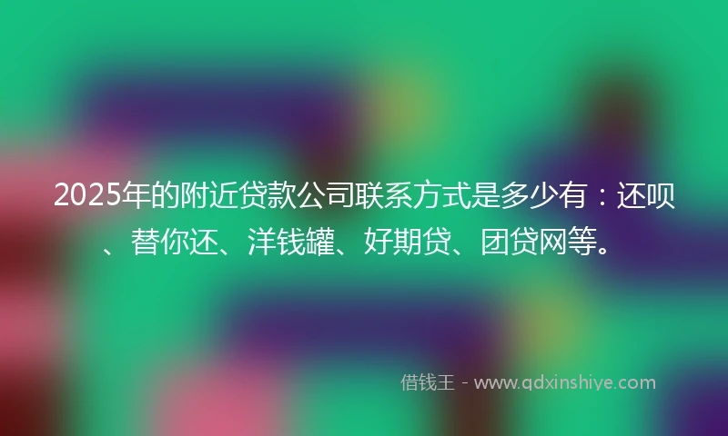 2025年的附近贷款公司联系方式是多少有：还呗、替你还、洋钱罐、好期贷、团贷网等。