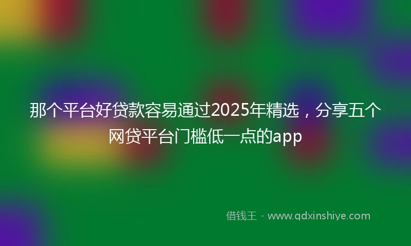 那个平台好贷款容易通过2025年精选，分享五个网贷平台门槛低一点的app