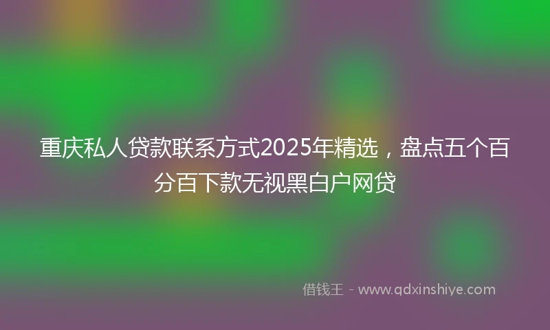 重庆私人贷款联系方式2025年精选，盘点五个百分百下款无视黑白户网贷