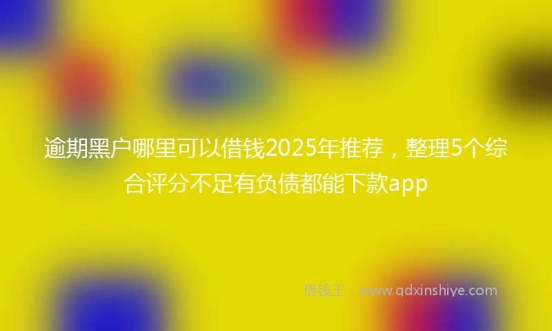 逾期黑户哪里可以借钱2025年推荐，整理5个综合评分不足有负债都能下款app