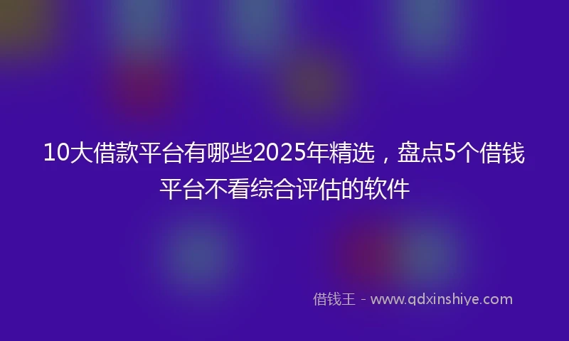 10大借款平台有哪些2025年精选，盘点5个借钱平台不看综合评估的软件