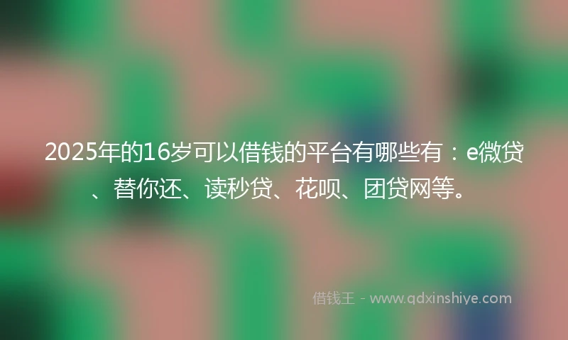 2025年的16岁可以借钱的平台有哪些有：e微贷、替你还、读秒贷、花呗、团贷网等。