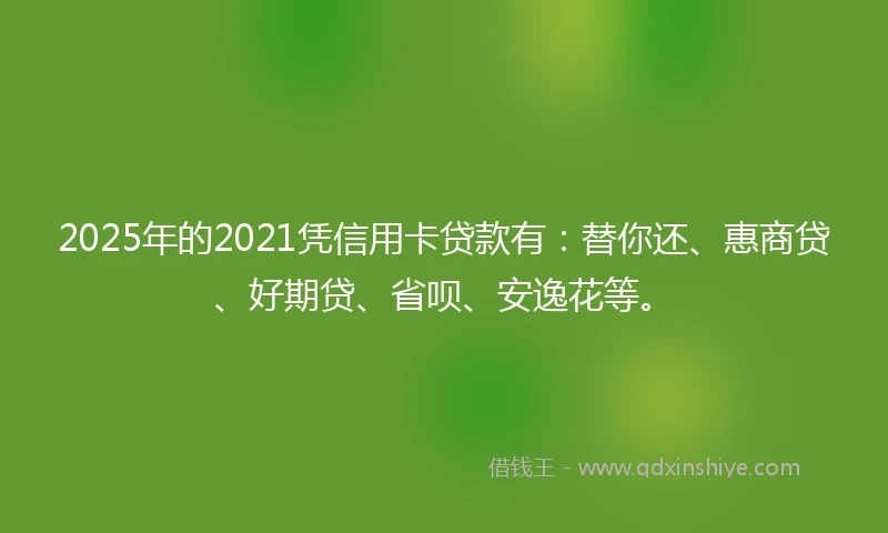 2025年的2021凭信用卡贷款有：替你还、惠商贷、好期贷、省呗、安逸花等。
