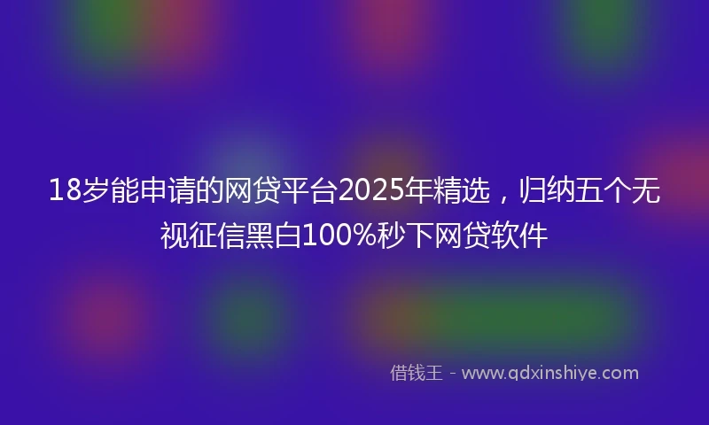 18岁能申请的网贷平台2025年精选，归纳五个无视征信黑白100%秒下网贷软件