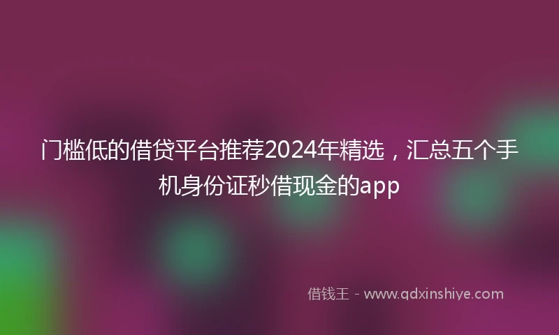门槛低的借贷平台推荐2024年精选，汇总五个手机身份证秒借现金的app