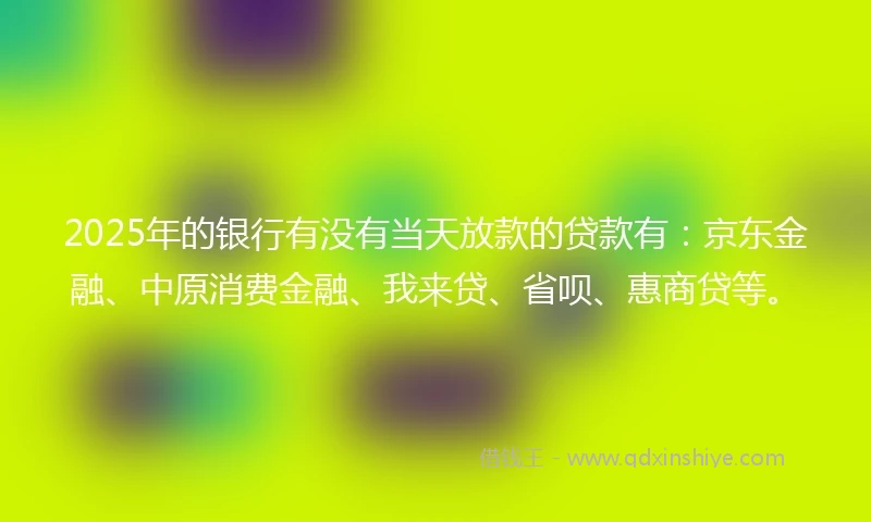 2025年的银行有没有当天放款的贷款有：京东金融、中原消费金融、我来贷、省呗、惠商贷等。