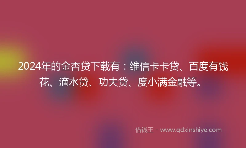 2024年的金杏贷下载有：维信卡卡贷、百度有钱花、滴水贷、功夫贷、度小满金融等。