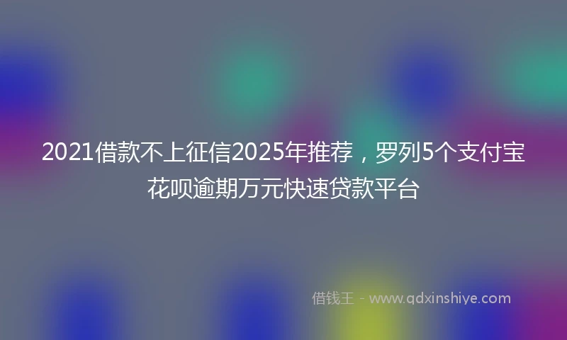 2021借款不上征信2025年推荐，罗列5个支付宝花呗逾期万元快速贷款平台