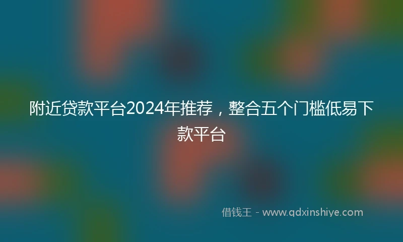 附近贷款平台2024年推荐，整合五个门槛低易下款平台