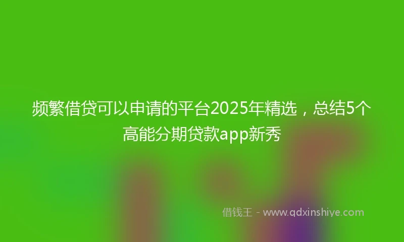 频繁借贷可以申请的平台2025年精选，总结5个高能分期贷款app新秀