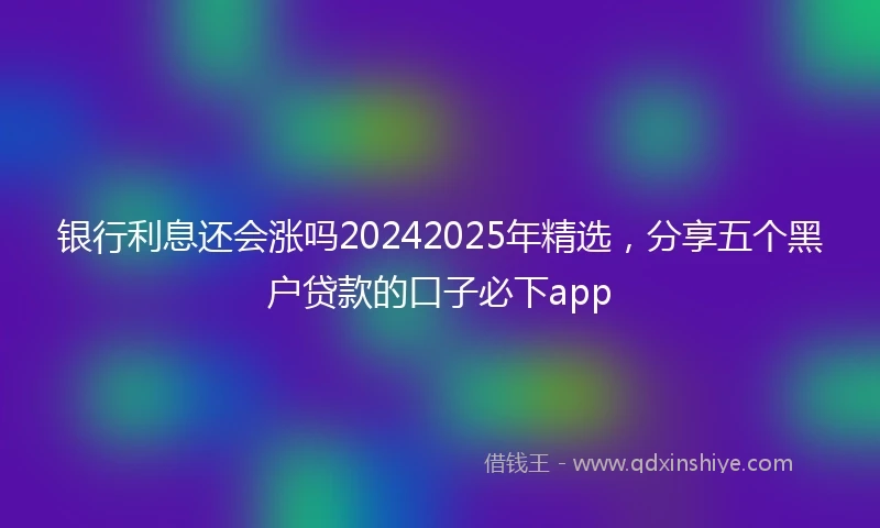 银行利息还会涨吗20242025年精选，分享五个黑户贷款的口子必下app