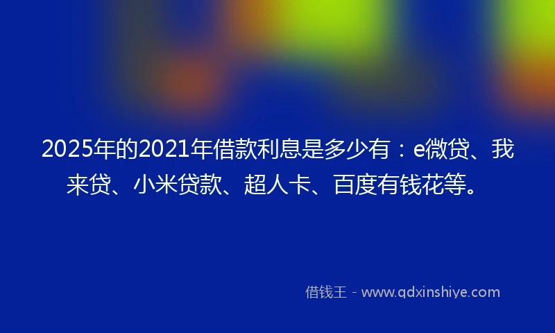 2025年的2021年借款利息是多少有：e微贷、我来贷、小米贷款、超人卡、百度有钱花等。