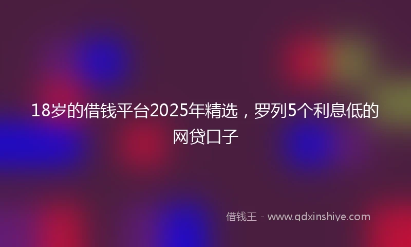 18岁的借钱平台2025年精选，罗列5个利息低的网贷口子