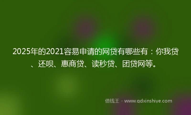 2025年的2021容易申请的网贷有哪些有：你我贷、还呗、惠商贷、读秒贷、团贷网等。