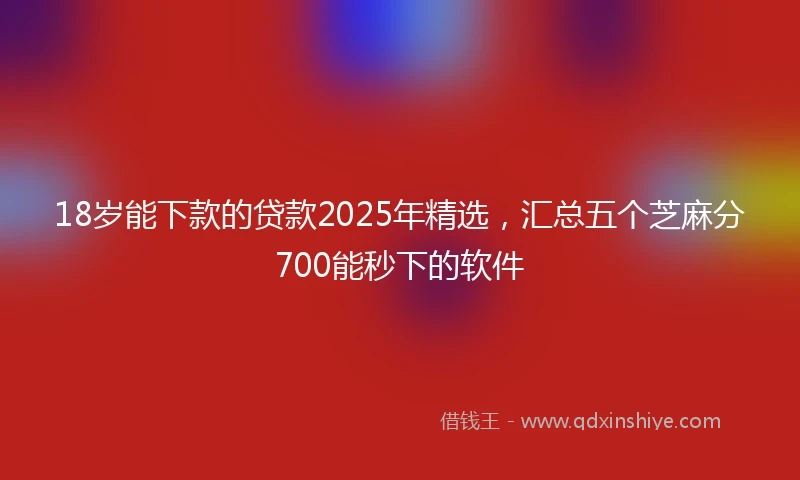 18岁能下款的贷款2025年精选，汇总五个芝麻分700能秒下的软件