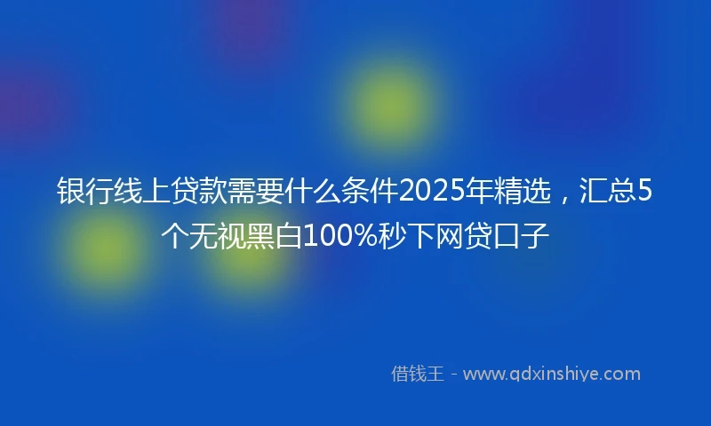 银行线上贷款需要什么条件2025年精选，汇总5个无视黑白100%秒下网贷口子