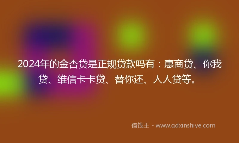 2024年的金杏贷是正规贷款吗有：惠商贷、你我贷、维信卡卡贷、替你还、人人贷等。