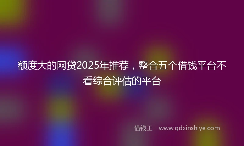 额度大的网贷2025年推荐，整合五个借钱平台不看综合评估的平台