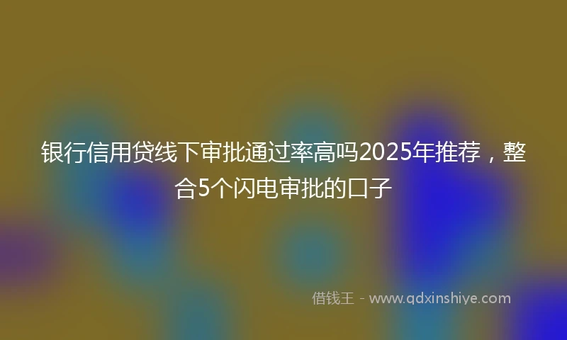 银行信用贷线下审批通过率高吗2025年推荐，整合5个闪电审批的口子