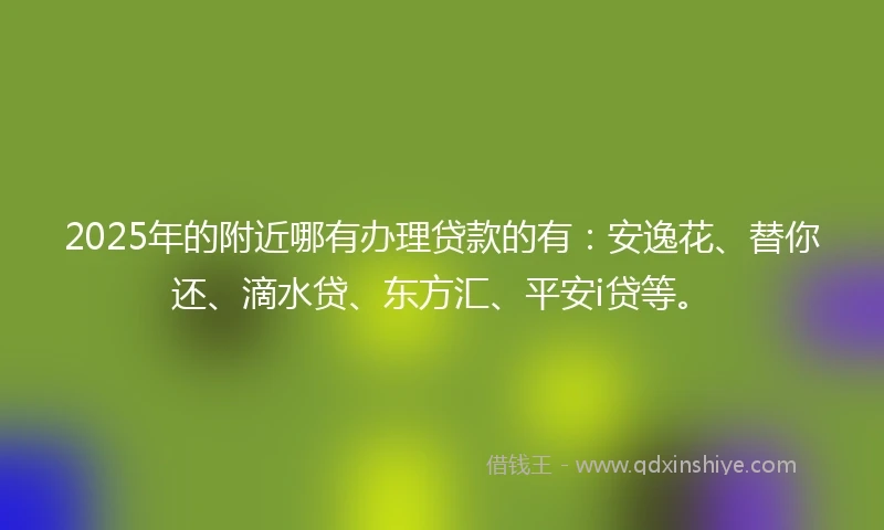 2025年的附近哪有办理贷款的有：安逸花、替你还、滴水贷、东方汇、平安i贷等。