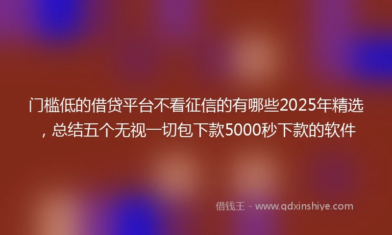 门槛低的借贷平台不看征信的有哪些2025年精选，总结五个无视一切包下款5000秒下款的软件