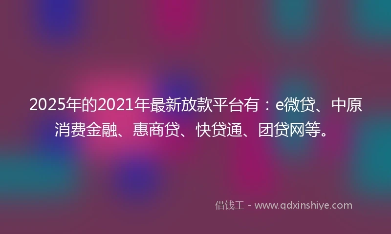 2025年的2021年最新放款平台有：e微贷、中原消费金融、惠商贷、快贷通、团贷网等。
