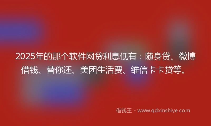 2025年的那个软件网贷利息低有：随身贷、微博借钱、替你还、美团生活费、维信卡卡贷等。