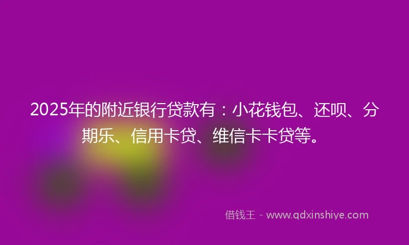2025年的附近银行贷款有：小花钱包、还呗、分期乐、信用卡贷、维信卡卡贷等。