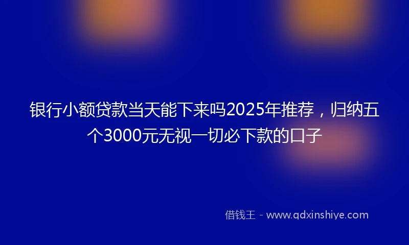 银行小额贷款当天能下来吗2025年推荐，归纳五个3000元无视一切必下款的口子