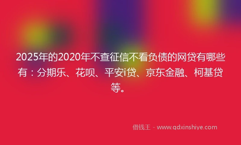 2025年的2020年不查征信不看负债的网贷有哪些有：分期乐、花呗、平安i贷、京东金融、柯基贷等。