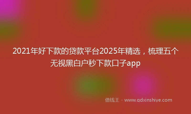 2021年好下款的贷款平台2025年精选，梳理五个无视黑白户秒下款口子app