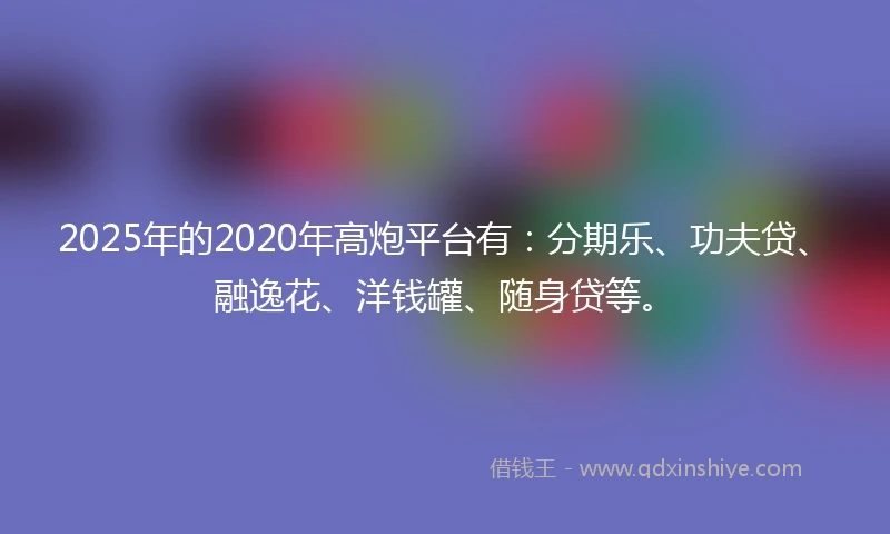2025年的2020年高炮平台有：分期乐、功夫贷、融逸花、洋钱罐、随身贷等。