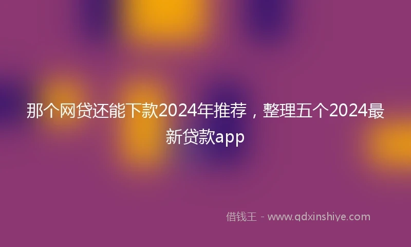 那个网贷还能下款2024年推荐，整理五个2024最新贷款app