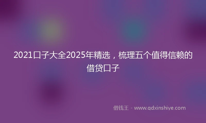 2021口子大全2025年精选，梳理五个值得信赖的借贷口子