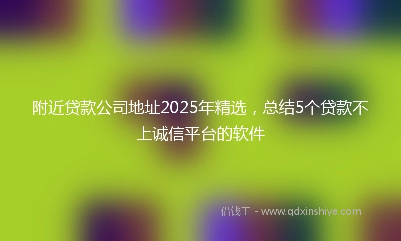 附近贷款公司地址2025年精选，总结5个贷款不上诚信平台的软件