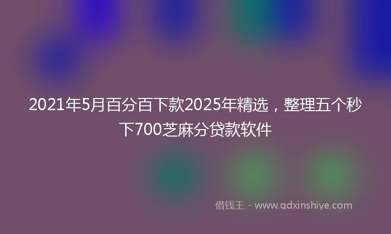 2021年5月百分百下款2025年精选，整理五个秒下700芝麻分贷款软件