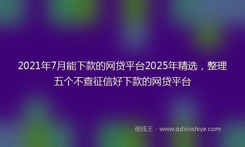 2021年7月能下款的网贷平台2025年精选，整理五个不查征信好下款的网贷平台