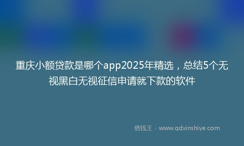 重庆小额贷款是哪个app2025年精选，总结5个无视黑白无视征信申请就下款的软件