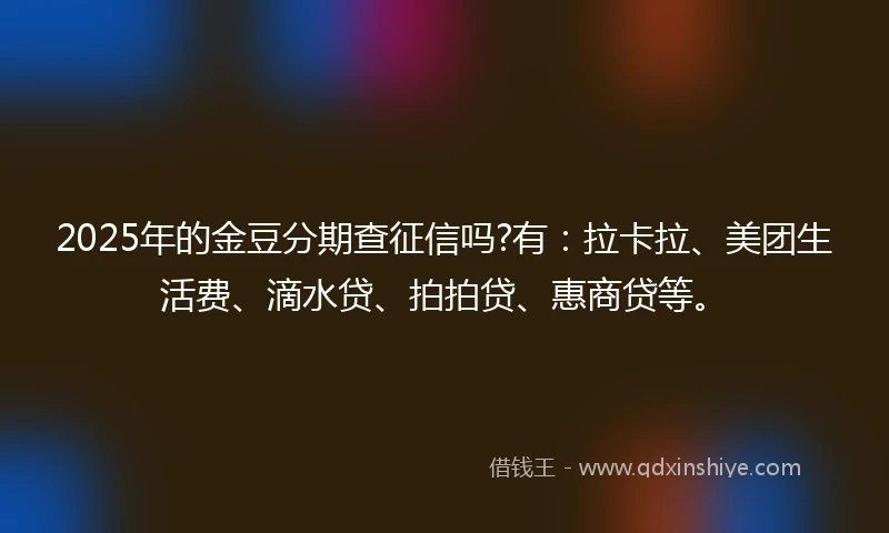2025年的金豆分期查征信吗?有：拉卡拉、美团生活费、滴水贷、拍拍贷、惠商贷等。