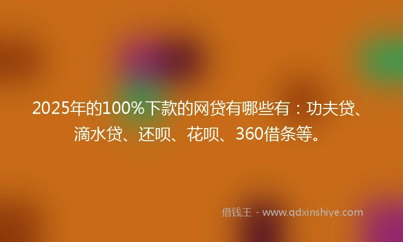 2025年的100%下款的网贷有哪些有：功夫贷、滴水贷、还呗、花呗、360借条等。