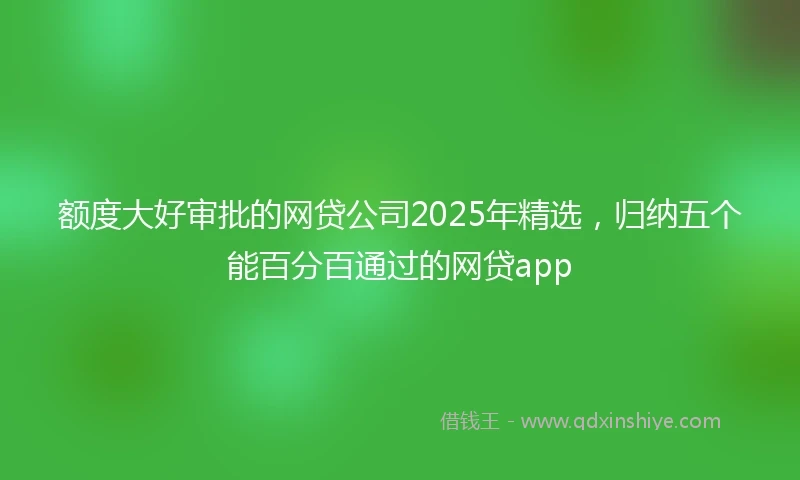 额度大好审批的网贷公司2025年精选，归纳五个能百分百通过的网贷app